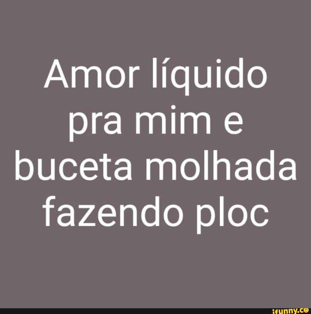 Amor Líquido Pra Mim E Buceta Molhada Fazendo Ploc Ifunny Brazil 7938